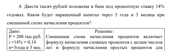  Двести тысяч рублей положены в банк под процентную ставку 14% годовых. Каков будет наращенный капитал через 3 года и 3 месяца при смешанной схеме начисления процентов? Дано: P = 200 тыс.руб. i =14% = 0,14 n=3года и 3 мес. S-? 