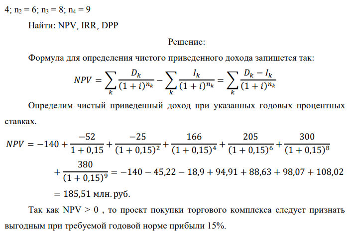 Инвестор рассматривает вариант покупки торгового комплекса за P0 млн. руб. Перестройка комплекса потребует вложения через год еще P1 млн. руб. Оборудование комплекса обойдется в P2 млн. руб. и эти затраты будут произведены через 2 года. Прибыль от комплекса ожидается в размере D1 млн. руб. через n1 лет, D2 млн. руб. через n2 лет и D3 через n3 лет. В конце n4 года комплекс планируется продать за S млн. руб. В остальные годы доходы и расходы практически компенсируют друг друга.  1. Определить (только на основе понятия чистого приведенного дохода NPV): а) выгоден ли для инвестора предлагаемый проект, если он ожидает от вложения нормы доходности не ниже чем i % годовых? б) останется ли проект выгодным, если ожидания инвестора станут равными (i+20) % годовых? 2. Определить с использованием функции ВСД MS Excel внутреннюю норму доходности (IRR) проекта. Ответить на пункты (а) и (б) вопроса 1 на основе понятия внутренней норы доходности. 3. Определить срок окупаемости проекта для случая (а), понимая под данным понятием год, когда проект даст первый положительный накопленный чистый приведенный доход. Данные для расчетов: P0 = 120 +5*4 = 140 млн. руб.; P1 = 50 – 2*1 = 52 млн. руб.; P2 = 30 – 4 – 1 = 25 млн. руб.; D1 = 150 – 4*4 = 166 млн. руб.; D2 = 200 + 5*1 = 205 млн. руб.; D3 = 250+10*4+10*1 = 300 млн. руб.; S = 300+20*4 = 380 млн. руб.; i = 4+1+10 = 15%; n1 = 4; n2 = 6; n3 = 8; n4 = 9 Найти: NPV, IRR, DPP 