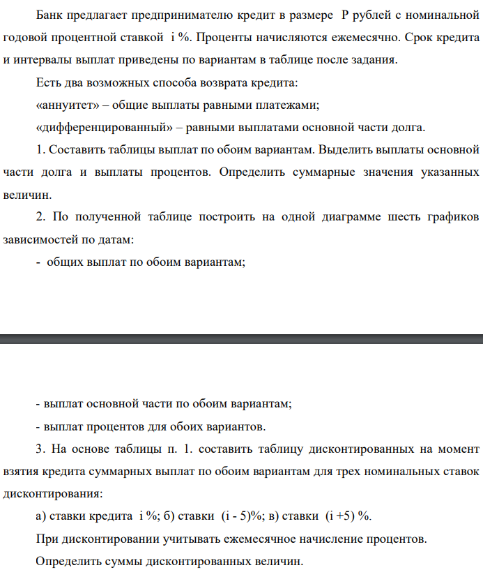 Банк предлагает предпринимателю кредит в размере P рублей с номинальной годовой процентной ставкой i %. Проценты начисляются ежемесячно. Срок кредита и интервалы выплат приведены по вариантам в таблице после задания. Есть два возможных способа возврата кредита: «аннуитет» – общие выплаты равными платежами; «дифференцированный» – равными выплатами основной части долга. 1. Составить таблицы выплат по обоим вариантам. Выделить выплаты основной части долга и выплаты процентов. Определить суммарные значения указанных величин. 2. По полученной таблице построить на одной диаграмме шесть графиков зависимостей по датам: - общих выплат по обоим вариантам;  - выплат основной части по обоим вариантам; - выплат процентов для обоих вариантов. 3. На основе таблицы п. 1. составить таблицу дисконтированных на момент взятия кредита суммарных выплат по обоим вариантам для трех номинальных ставок дисконтирования: а) ставки кредита i %; б) ставки (i - 5)%; в) ставки (i +5) %. При дисконтировании учитывать ежемесячное начисление процентов. Определить суммы дисконтированных величин. 4. Сделать вывод о выгодности для предпринимателя той или иной схемы получения кредита в зависимости от нормы прибыли в его бизнесе. 5. Какие еще выводы можно сделать на основе решения этого задания? Данные для расчетов: P = (10*1+4+1)*100000 = 1500000; j = 4+1+10 = 15%; m = 12; n = 3 года; р = 4 