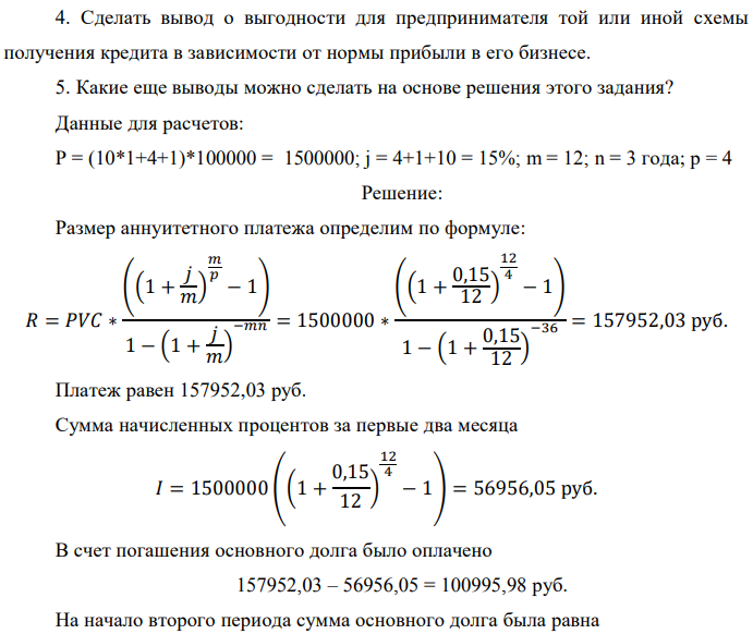Банк предлагает предпринимателю кредит в размере P рублей с номинальной годовой процентной ставкой i %. Проценты начисляются ежемесячно. Срок кредита и интервалы выплат приведены по вариантам в таблице после задания. Есть два возможных способа возврата кредита: «аннуитет» – общие выплаты равными платежами; «дифференцированный» – равными выплатами основной части долга. 1. Составить таблицы выплат по обоим вариантам. Выделить выплаты основной части долга и выплаты процентов. Определить суммарные значения указанных величин. 2. По полученной таблице построить на одной диаграмме шесть графиков зависимостей по датам: - общих выплат по обоим вариантам;  - выплат основной части по обоим вариантам; - выплат процентов для обоих вариантов. 3. На основе таблицы п. 1. составить таблицу дисконтированных на момент взятия кредита суммарных выплат по обоим вариантам для трех номинальных ставок дисконтирования: а) ставки кредита i %; б) ставки (i - 5)%; в) ставки (i +5) %. При дисконтировании учитывать ежемесячное начисление процентов. Определить суммы дисконтированных величин. 4. Сделать вывод о выгодности для предпринимателя той или иной схемы получения кредита в зависимости от нормы прибыли в его бизнесе. 5. Какие еще выводы можно сделать на основе решения этого задания? Данные для расчетов: P = (10*1+4+1)*100000 = 1500000; j = 4+1+10 = 15%; m = 12; n = 3 года; р = 4 