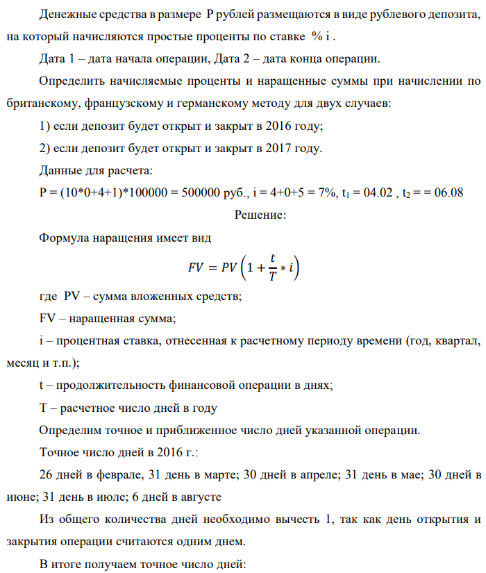 Денежные средства в размере P рублей размещаются в виде рублевого депозита, на который начисляются простые проценты по ставке % i . Дата 1 – дата начала операции, Дата 2 – дата конца операции. Определить начисляемые проценты и наращенные суммы при начислении по британскому, французскому и германскому методу для двух случаев: 1) если депозит будет открыт и закрыт в 2016 году; 2) если депозит будет открыт и закрыт в 2017 году. Данные для расчета: P = (10*0+4+1)*100000 = 500000 руб., i = 4+0+5 = 7%, t1 = 04.02 , t2 = = 06.08 