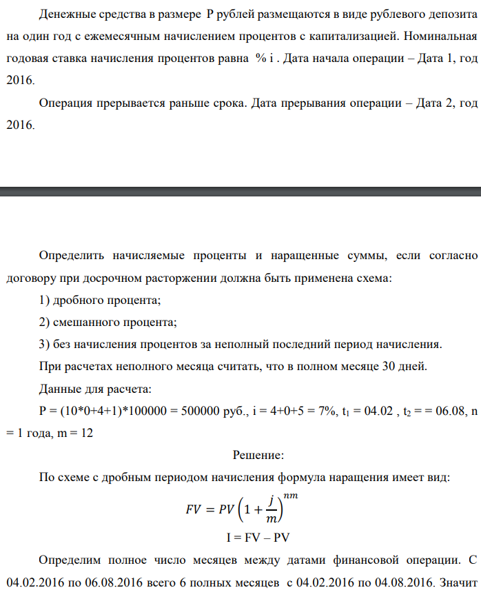 Денежные средства в размере P рублей размещаются в виде рублевого депозита на один год с ежемесячным начислением процентов с капитализацией. Номинальная годовая ставка начисления процентов равна % i . Дата начала операции – Дата 1, год 2016. Операция прерывается раньше срока. Дата прерывания операции – Дата 2, год 2016.  Определить начисляемые проценты и наращенные суммы, если согласно договору при досрочном расторжении должна быть применена схема: 1) дробного процента; 2) смешанного процента; 3) без начисления процентов за неполный последний период начисления. При расчетах неполного месяца считать, что в полном месяце 30 дней. Данные для расчета: P = (10*0+4+1)*100000 = 500000 руб., i = 4+0+5 = 7%, t1 = 04.02 , t2 = = 06.08, n = 1 года, m = 12 