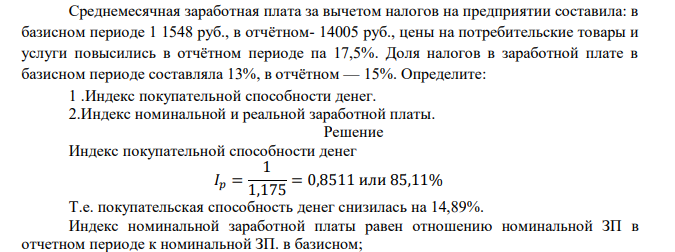  Среднемесячная заработная плата за вычетом налогов на предприятии составила: в базисном периоде 1 1548 руб., в отчётном- 14005 руб., цены на потребительские товары и услуги повысились в отчётном периоде па 17,5%. Доля налогов в заработной плате в базисном периоде составляла 13%, в отчётном — 15%. Определите: 1 .Индекс покупательной способности денег. 2.Индекс номинальной и реальной заработной платы. 