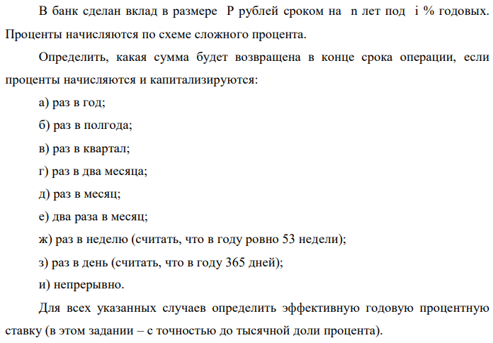 В банк сделан вклад в размере P рублей сроком на n лет под i % годовых. Проценты начисляются по схеме сложного процента. Определить, какая сумма будет возвращена в конце срока операции, если проценты начисляются и капитализируются: а) раз в год; б) раз в полгода; в) раз в квартал; г) раз в два месяца; д) раз в месяц; е) два раза в месяц; ж) раз в неделю (считать, что в году ровно 53 недели); з) раз в день (считать, что в году 365 дней); и) непрерывно. Для всех указанных случаев определить эффективную годовую процентную ставку (в этом задании – с точностью до тысячной доли процента).   Построить график зависимости эффективной процентной ставки от числа начислений процентов в год. (Рекомендуется использовать логарифмическую шкалу для оси отображения числа начислений процентов в год. Непрерывное начисление на график не заносить). Данные для расчетов: P = (10*0+4+1)*100000 = 500000; i = 4+0+5 = 9%, n = 0+3 = 3 года 