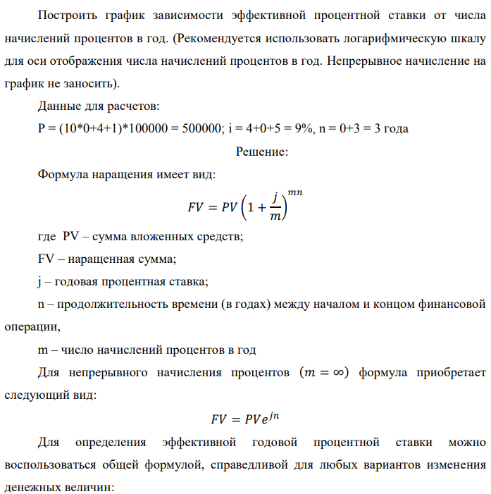 В банк сделан вклад в размере P рублей сроком на n лет под i % годовых. Проценты начисляются по схеме сложного процента. Определить, какая сумма будет возвращена в конце срока операции, если проценты начисляются и капитализируются: а) раз в год; б) раз в полгода; в) раз в квартал; г) раз в два месяца; д) раз в месяц; е) два раза в месяц; ж) раз в неделю (считать, что в году ровно 53 недели); з) раз в день (считать, что в году 365 дней); и) непрерывно. Для всех указанных случаев определить эффективную годовую процентную ставку (в этом задании – с точностью до тысячной доли процента).   Построить график зависимости эффективной процентной ставки от числа начислений процентов в год. (Рекомендуется использовать логарифмическую шкалу для оси отображения числа начислений процентов в год. Непрерывное начисление на график не заносить). Данные для расчетов: P = (10*0+4+1)*100000 = 500000; i = 4+0+5 = 9%, n = 0+3 = 3 года 