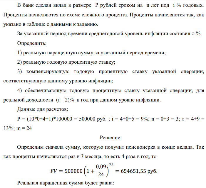 В банк сделан вклад в размере P рублей сроком на n лет под i % годовых. Проценты начисляются по схеме сложного процента. Проценты начисляются так, как указано в таблице с данными к заданию. За указанный период времени среднегодовой уровень инфляции составил 𝜏 %. Определить: 1) реальную наращенную сумму за указанный период времени; 2) реальную годовую процентную ставку; 3) компенсирующую годовую процентную ставку указанной операции, соответствующую данному уровню инфляции; 4) обеспечивающую годовую процентную ставку указанной операции, для реальной доходности (i – 2)% в год при данном уровне инфляции. Данные для расчетов: P = (10*0+4+1)*100000 = 500000 руб. ; i = 4+0+5 = 9%; n = 0+3 = 3; 𝜏 = 4+9 = 13%; m = 24 