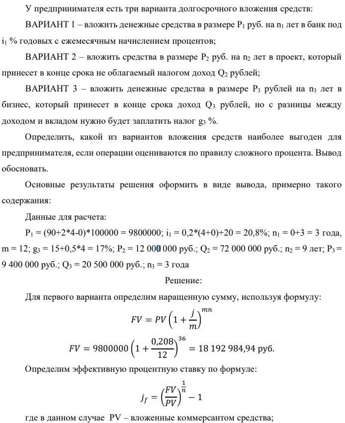 У предпринимателя есть три варианта долгосрочного вложения средств: ВАРИАНТ 1 – вложить денежные средства в размере P1 руб. на n1 лет в банк под i1 % годовых с ежемесячным начислением процентов; ВАРИАНТ 2 – вложить средства в размере P2 руб. на n2 лет в проект, который принесет в конце срока не облагаемый налогом доход Q2 рублей; ВАРИАНТ 3 – вложить денежные средства в размере P3 рублей на n3 лет в бизнес, который принесет в конце срока доход Q3 рублей, но с разницы между доходом и вкладом нужно будет заплатить налог g3 %. Определить, какой из вариантов вложения средств наиболее выгоден для предпринимателя, если операции оцениваются по правилу сложного процента. Вывод обосновать. Основные результаты решения оформить в виде вывода, примерно такого содержания: Данные для расчета: P1 = (90+2*4-0)*100000 = 9800000; i1 = 0,2*(4+0)+20 = 20,8%; n1 = 0+3 = 3 года, m = 12; g3 = 15+0,5*4 = 17%; P2 = 12 000 000 руб.; Q2 = 72 000 000 руб.; n2 = 9 лет; P3 = 9 400 000 руб.; Q3 = 20 500 000 руб.; n3 = 3 года
