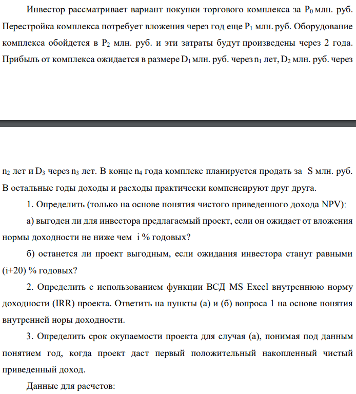 Инвестор рассматривает вариант покупки торгового комплекса за P0 млн. руб. Перестройка комплекса потребует вложения через год еще P1 млн. руб. Оборудование комплекса обойдется в P2 млн. руб. и эти затраты будут произведены через 2 года. Прибыль от комплекса ожидается в размере D1 млн. руб. через n1 лет, D2 млн. руб. через  n2 лет и D3 через n3 лет. В конце n4 года комплекс планируется продать за S млн. руб. В остальные годы доходы и расходы практически компенсируют друг друга. 1. Определить (только на основе понятия чистого приведенного дохода NPV): а) выгоден ли для инвестора предлагаемый проект, если он ожидает от вложения нормы доходности не ниже чем i % годовых? б) останется ли проект выгодным, если ожидания инвестора станут равными (i+20) % годовых? 2. Определить с использованием функции ВСД MS Excel внутреннюю норму доходности (IRR) проекта. Ответить на пункты (а) и (б) вопроса 1 на основе понятия внутренней норы доходности. 3. Определить срок окупаемости проекта для случая (а), понимая под данным понятием год, когда проект даст первый положительный накопленный чистый приведенный доход. Данные для расчетов: P0 = 120 +5*4 = 140 млн. руб.; P1 = 50 – 2*0 = 50 млн. руб.; P2 = 30 – 4 – 0 = 26 млн. руб.; D1 = 150 – 4*4 = 166 млн. руб.; D2 = 200 + 5*0 = 200 млн. руб.; D3 = 250+10*4+10*0 = 290 млн. руб.; S = 300+20*4 = 380 млн. руб.; i = 4+0+10 = 14%; n1 = 4; n2 = 6; n3 = 8; n4 = 9 Найти: NPV, IRR, DPP 