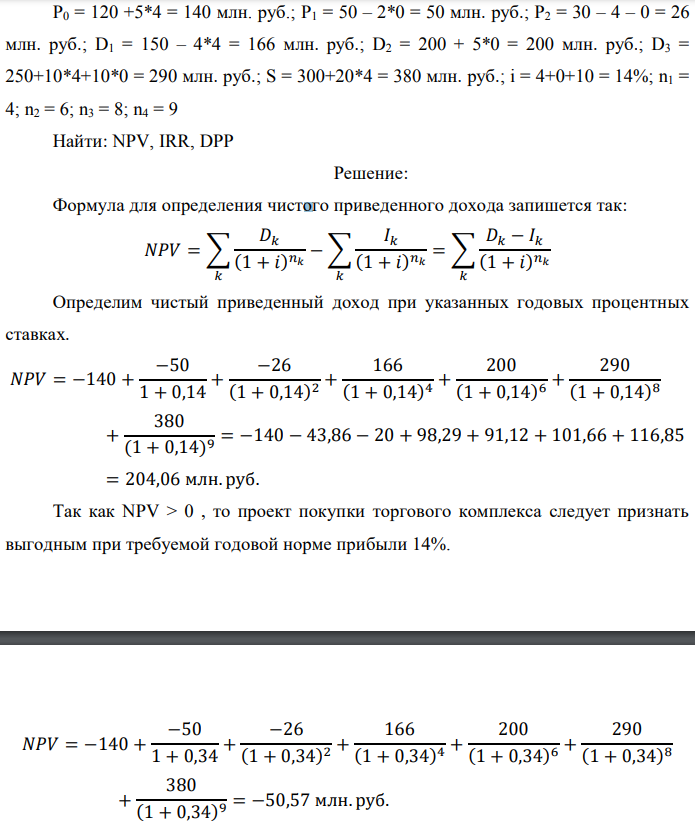 Инвестор рассматривает вариант покупки торгового комплекса за P0 млн. руб. Перестройка комплекса потребует вложения через год еще P1 млн. руб. Оборудование комплекса обойдется в P2 млн. руб. и эти затраты будут произведены через 2 года. Прибыль от комплекса ожидается в размере D1 млн. руб. через n1 лет, D2 млн. руб. через  n2 лет и D3 через n3 лет. В конце n4 года комплекс планируется продать за S млн. руб. В остальные годы доходы и расходы практически компенсируют друг друга. 1. Определить (только на основе понятия чистого приведенного дохода NPV): а) выгоден ли для инвестора предлагаемый проект, если он ожидает от вложения нормы доходности не ниже чем i % годовых? б) останется ли проект выгодным, если ожидания инвестора станут равными (i+20) % годовых? 2. Определить с использованием функции ВСД MS Excel внутреннюю норму доходности (IRR) проекта. Ответить на пункты (а) и (б) вопроса 1 на основе понятия внутренней норы доходности. 3. Определить срок окупаемости проекта для случая (а), понимая под данным понятием год, когда проект даст первый положительный накопленный чистый приведенный доход. Данные для расчетов: P0 = 120 +5*4 = 140 млн. руб.; P1 = 50 – 2*0 = 50 млн. руб.; P2 = 30 – 4 – 0 = 26 млн. руб.; D1 = 150 – 4*4 = 166 млн. руб.; D2 = 200 + 5*0 = 200 млн. руб.; D3 = 250+10*4+10*0 = 290 млн. руб.; S = 300+20*4 = 380 млн. руб.; i = 4+0+10 = 14%; n1 = 4; n2 = 6; n3 = 8; n4 = 9 Найти: NPV, IRR, DPP 