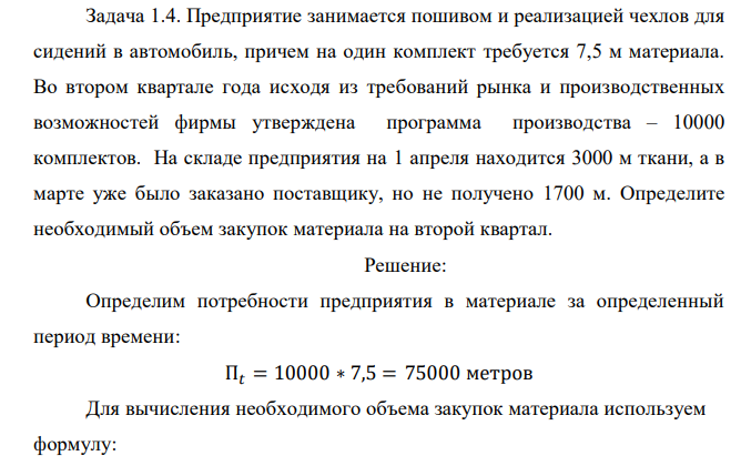  Предприятие занимается пошивом и реализацией чехлов для сидений в автомобиль, причем на один комплект требуется 7,5 м материала. Во втором квартале года исходя из требований рынка и производственных возможностей фирмы утверждена программа производства – 10000 комплектов. На складе предприятия на 1 апреля находится 3000 м ткани, а в марте уже было заказано поставщику, но не получено 1700 м. Определите необходимый объем закупок материала на второй квартал. 