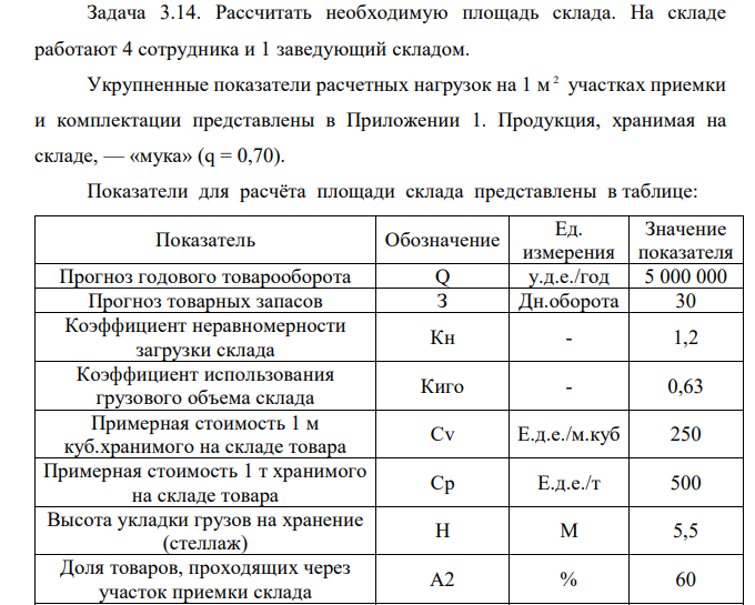  Рассчитать необходимую площадь склада. На складе работают 4 сотрудника и 1 заведующий складом. Укрупненные показатели расчетных нагрузок на 1 м 2 участках приемки и комплектации представлены в Приложении 1. Продукция, хранимая на складе, — «мука» (q = 0,70). Показатели для расчёта площади склада представлены в таблице: Показатель Обозначение Ед. измерения Значение показателя Прогноз годового товарооборота Q у.д.е./год 5 000 000 Прогноз товарных запасов З Дн.оборота 30 Коэффициент неравномерности загрузки склада Кн - 1,2 Коэффициент использования грузового объема склада Киго - 0,63 Примерная стоимость 1 м куб.хранимого на складе товара Cv Е.д.е./м.куб 250 Примерная стоимость 1 т хранимого на складе товара Ср Е.д.е./т 500 Высота укладки грузов на хранение (стеллаж) H М 5,5 Доля товаров, проходящих через участок приемки склада A2 % 60 Доля товаров, подлежащих комплектации на складе A3 % 50 Доля товаров, проходящих через отправочную экспедицию А4 % 70 Укрупненный показатель расчетных нагрузок на 1 кв.м на участках приемки и комплектования q т/м.кв. 0,70 Укрупненный показатель расчетных нагрузок на 1 кв.м экспедиций qэ т/м.кв. 0,70 Время нахождения товара на участке приемки Tпр Дней 0,5 Время нахождения товара на участке комплектования Tкм Дней 1 Время нахождения товара в приемочной экспедиции Tпэ Дней 2 Время нахождения товара в отправочной экспедиции Tоэ Дней 1