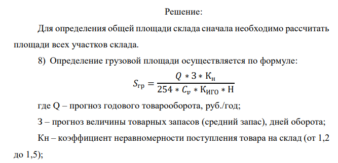  Рассчитать необходимую площадь склада. На складе работают 4 сотрудника и 1 заведующий складом. Укрупненные показатели расчетных нагрузок на 1 м 2 участках приемки и комплектации представлены в Приложении 1. Продукция, хранимая на складе, — «мука» (q = 0,70). Показатели для расчёта площади склада представлены в таблице: Показатель Обозначение Ед. измерения Значение показателя Прогноз годового товарооборота Q у.д.е./год 5 000 000 Прогноз товарных запасов З Дн.оборота 30 Коэффициент неравномерности загрузки склада Кн - 1,2 Коэффициент использования грузового объема склада Киго - 0,63 Примерная стоимость 1 м куб.хранимого на складе товара Cv Е.д.е./м.куб 250 Примерная стоимость 1 т хранимого на складе товара Ср Е.д.е./т 500 Высота укладки грузов на хранение (стеллаж) H М 5,5 Доля товаров, проходящих через участок приемки склада A2 % 60 Доля товаров, подлежащих комплектации на складе A3 % 50 Доля товаров, проходящих через отправочную экспедицию А4 % 70 Укрупненный показатель расчетных нагрузок на 1 кв.м на участках приемки и комплектования q т/м.кв. 0,70 Укрупненный показатель расчетных нагрузок на 1 кв.м экспедиций qэ т/м.кв. 0,70 Время нахождения товара на участке приемки Tпр Дней 0,5 Время нахождения товара на участке комплектования Tкм Дней 1 Время нахождения товара в приемочной экспедиции Tпэ Дней 2 Время нахождения товара в отправочной экспедиции Tоэ Дней 1