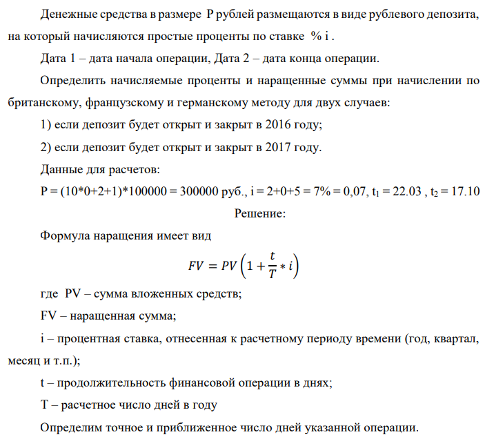 Денежные средства в размере P рублей размещаются в виде рублевого депозита, на который начисляются простые проценты по ставке % i . Дата 1 – дата начала операции, Дата 2 – дата конца операции. Определить начисляемые проценты и наращенные суммы при начислении по британскому, французскому и германскому методу для двух случаев: 1) если депозит будет открыт и закрыт в 2016 году; 2) если депозит будет открыт и закрыт в 2017 году. Данные для расчетов: P = (10*0+2+1)*100000 = 300000 руб., i = 2+0+5 = 7% = 0,07, t1 = 22.03 , t2 = 17.10  