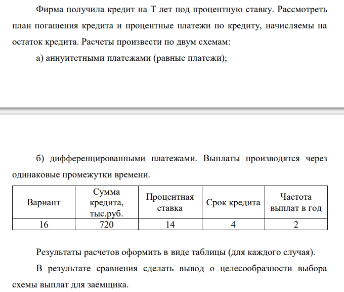  Фирма получила кредит на T лет под процентную ставку. Рассмотреть план погашения кредита и процентные платежи по кредиту, начисляемы на остаток кредита. Расчеты произвести по двум схемам: а) аннуитетными платежами (равные платежи);  б) дифференцированными платежами. Выплаты производятся через одинаковые промежутки времени. Вариант Сумма кредита, тыс.руб. Процентная ставка Срок кредита Частота выплат в год 16 720 14 4 2 Результаты расчетов оформить в виде таблицы (для каждого случая). В результате сравнения сделать вывод о целесообразности выбора схемы выплат для заемщика.  