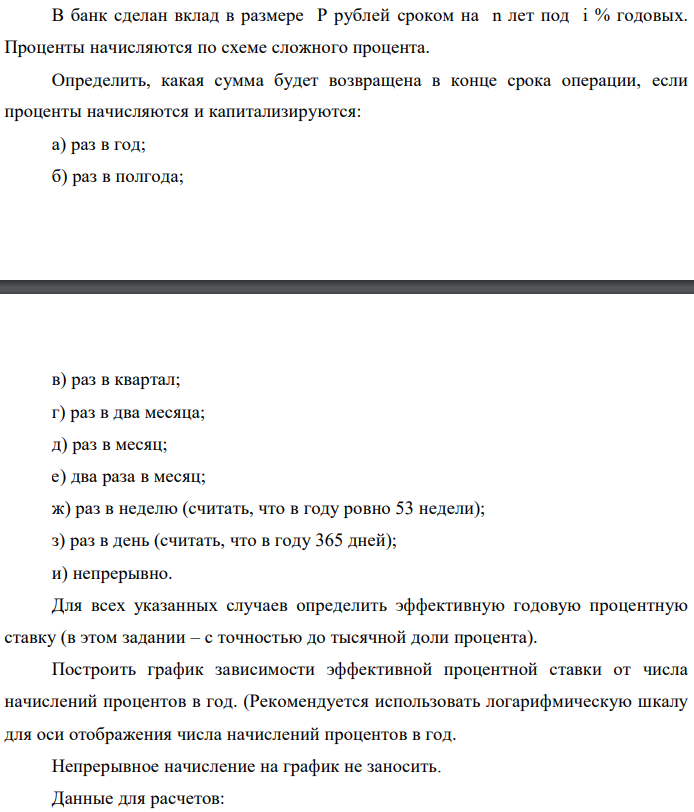 В банк сделан вклад в размере P рублей сроком на n лет под i % годовых. Проценты начисляются по схеме сложного процента. Определить, какая сумма будет возвращена в конце срока операции, если проценты начисляются и капитализируются: а) раз в год; б) раз в полгода;  в) раз в квартал; г) раз в два месяца; д) раз в месяц; е) два раза в месяц; ж) раз в неделю (считать, что в году ровно 53 недели); з) раз в день (считать, что в году 365 дней); и) непрерывно. Для всех указанных случаев определить эффективную годовую процентную ставку (в этом задании – с точностью до тысячной доли процента). Построить график зависимости эффективной процентной ставки от числа начислений процентов в год. (Рекомендуется использовать логарифмическую шкалу для оси отображения числа начислений процентов в год. Непрерывное начисление на график не заносить. Данные для расчетов: P = (10*0+2+1)*100000 = ; i = 2+0+5 = 7%, n = 0+3 = 3 года 