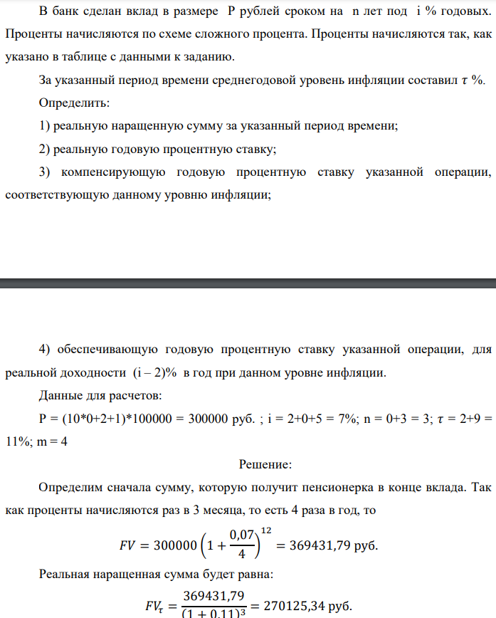 В банк сделан вклад в размере P рублей сроком на n лет под i % годовых. Проценты начисляются по схеме сложного процента. Проценты начисляются так, как указано в таблице с данными к заданию. За указанный период времени среднегодовой уровень инфляции составил 𝜏 %. Определить: 1) реальную наращенную сумму за указанный период времени; 2) реальную годовую процентную ставку; 3) компенсирующую годовую процентную ставку указанной операции, соответствующую данному уровню инфляции;  4) обеспечивающую годовую процентную ставку указанной операции, для реальной доходности (i – 2)% в год при данном уровне инфляции. Данные для расчетов: P = (10*0+2+1)*100000 = 300000 руб. ; i = 2+0+5 = 7%; n = 0+3 = 3; 𝜏 = 2+9 = 11%; m = 4 