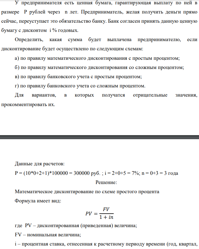 У предпринимателя есть ценная бумага, гарантирующая выплату по ней в размере P рублей через n лет. Предприниматель, желая получить деньги прямо сейчас, переуступает это обязательство банку. Банк согласен принять данную ценную бумагу с дисконтом i % годовых. Определить, какая сумма будет выплачена предпринимателю, если дисконтирование будет осуществлено по следующим схемам: а) по правилу математического дисконтирования с простым процентом; б) по правилу математического дисконтирования со сложным процентом; в) по правилу банковского учета с простым процентом; г) по правилу банковского учета со сложным процентом. Для вариантов, в которых получатся отрицательные значения, прокомментировать их.  Данные для расчетов: P = (10*0+2+1)*100000 = 300000 руб. ; i = 2+0+5 = 7%; n = 0+3 = 3 года  