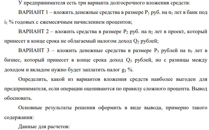 У предпринимателя есть три варианта долгосрочного вложения средств: ВАРИАНТ 1 – вложить денежные средства в размере P1 руб. на n1 лет в банк под i1 % годовых с ежемесячным начислением процентов; ВАРИАНТ 2 – вложить средства в размере P2 руб. на n2 лет в проект, который принесет в конце срока не облагаемый налогом доход Q2 рублей; ВАРИАНТ 3 – вложить денежные средства в размере P3 рублей на n3 лет в бизнес, который принесет в конце срока доход Q3 рублей, но с разницы между доходом и вкладом нужно будет заплатить налог g3 %. Определить, какой из вариантов вложения средств наиболее выгоден для предпринимателя, если операции оцениваются по правилу сложного процента. Вывод обосновать. Основные результаты решения оформить в виде вывода, примерно такого содержания: Данные для расчетов:  P1 = (90+2*2-0)*100000 = 9400000; i1 = 0,2*(2+0)+20 = 20,4%; n1 = 0+3 = 3 года, m = 12; g3 = 15+0,5*2 = 16%; P2 = 12 000 000 руб.; Q2 = 72 000 000 руб.; n2 = 9 лет; P3 = 9 800 000 руб.; Q3 = 31 500 000 руб.; n3 = 5 лет 