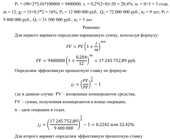 У предпринимателя есть три варианта долгосрочного вложения средств: ВАРИАНТ 1 – вложить денежные средства в размере P1 руб. на n1 лет в банк под i1 % годовых с ежемесячным начислением процентов; ВАРИАНТ 2 – вложить средства в размере P2 руб. на n2 лет в проект, который принесет в конце срока не облагаемый налогом доход Q2 рублей; ВАРИАНТ 3 – вложить денежные средства в размере P3 рублей на n3 лет в бизнес, который принесет в конце срока доход Q3 рублей, но с разницы между доходом и вкладом нужно будет заплатить налог g3 %. Определить, какой из вариантов вложения средств наиболее выгоден для предпринимателя, если операции оцениваются по правилу сложного процента. Вывод обосновать. Основные результаты решения оформить в виде вывода, примерно такого содержания: Данные для расчетов:  P1 = (90+2*2-0)*100000 = 9400000; i1 = 0,2*(2+0)+20 = 20,4%; n1 = 0+3 = 3 года, m = 12; g3 = 15+0,5*2 = 16%; P2 = 12 000 000 руб.; Q2 = 72 000 000 руб.; n2 = 9 лет; P3 = 9 800 000 руб.; Q3 = 31 500 000 руб.; n3 = 5 лет 