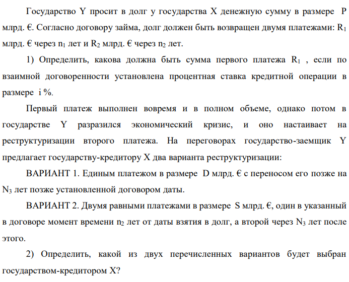 Государство Y просит в долг у государства X денежную сумму в размере P млрд. €. Согласно договору займа, долг должен быть возвращен двумя платежами: R1 млрд. € через n1 лет и R2 млрд. € через n2 лет. 1) Определить, какова должна быть сумма первого платежа R1 , если по взаимной договоренности установлена процентная ставка кредитной операции в размере i %. Первый платеж выполнен вовремя и в полном объеме, однако потом в государстве Y разразился экономический кризис, и оно настаивает на реструктуризации второго платежа. На переговорах государство-заемщик Y предлагает государству-кредитору X два варианта реструктуризации: ВАРИАНТ 1. Единым платежом в размере D млрд. € с переносом его позже на N3 лет позже установленной договором даты. ВАРИАНТ 2. Двумя равными платежами в размере S млрд. €, один в указанный в договоре момент времени n2 лет от даты взятия в долг, а второй через N3 лет после этого. 2) Определить, какой из двух перечисленных вариантов будет выбран государством-кредитором X?  3) Изменилась ли его выгода от предоставленного кредита относительно исходных условий договора и в какую сторону? Данные для расчетов: P = 10+0+3*2 = 16 млрд. €; R2 = 8+2*2 = 12 млрд. €; n1 = 1+0 = 1 год; n2 = 3+2+0 = 5 лет; i = 3+0,2*0 = 3,2%; D = 10+2*2 = 14 млрд. €; S = 4,5 + 2 = 6,5 млрд. €; N3 = 5- 0+2 = 7 лет 