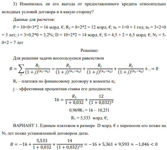 Государство Y просит в долг у государства X денежную сумму в размере P млрд. €. Согласно договору займа, долг должен быть возвращен двумя платежами: R1 млрд. € через n1 лет и R2 млрд. € через n2 лет. 1) Определить, какова должна быть сумма первого платежа R1 , если по взаимной договоренности установлена процентная ставка кредитной операции в размере i %. Первый платеж выполнен вовремя и в полном объеме, однако потом в государстве Y разразился экономический кризис, и оно настаивает на реструктуризации второго платежа. На переговорах государство-заемщик Y предлагает государству-кредитору X два варианта реструктуризации: ВАРИАНТ 1. Единым платежом в размере D млрд. € с переносом его позже на N3 лет позже установленной договором даты. ВАРИАНТ 2. Двумя равными платежами в размере S млрд. €, один в указанный в договоре момент времени n2 лет от даты взятия в долг, а второй через N3 лет после этого. 2) Определить, какой из двух перечисленных вариантов будет выбран государством-кредитором X?  3) Изменилась ли его выгода от предоставленного кредита относительно исходных условий договора и в какую сторону? Данные для расчетов: P = 10+0+3*2 = 16 млрд. €; R2 = 8+2*2 = 12 млрд. €; n1 = 1+0 = 1 год; n2 = 3+2+0 = 5 лет; i = 3+0,2*0 = 3,2%; D = 10+2*2 = 14 млрд. €; S = 4,5 + 2 = 6,5 млрд. €; N3 = 5- 0+2 = 7 лет 