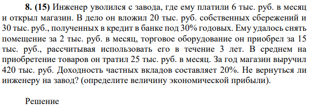 Инженер уволился с завода, где ему платили 6 тыс. руб. в месяц и открыл магазин. В дело он вложил 20 тыс. руб. собственных сбережений и 30 тыс. руб., полученных в кредит в банке под 30% годовых. Ему удалось снять помещение за 2 тыс. руб. в месяц, торговое оборудование он приобрел за 15 тыс. руб., рассчитывая использовать его в течение 3 лет. В среднем на приобретение товаров он тратил 25 тыс. руб. в месяц. За год магазин выручил 420 тыс. руб. Доходность частных вкладов составляет 20%. Не вернуться ли инженеру на завод? (определите величину экономической прибыли). 