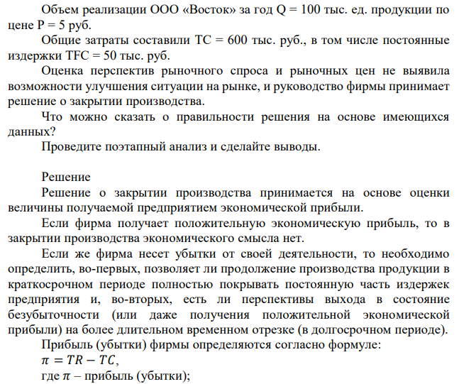 Объем реализации ООО «Восток» за год Q = 100 тыс. ед. продукции по цене Р = 5 руб. Общие затраты составили ТС = 600 тыс. руб., в том числе постоянные издержки TFC = 50 тыс. руб. Оценка перспектив рыночного спроса и рыночных цен не выявила возможности улучшения ситуации на рынке, и руководство фирмы принимает решение о закрытии производства. Что можно сказать о правильности решения на основе имеющихся данных? Проведите поэтапный анализ и сделайте выводы. 