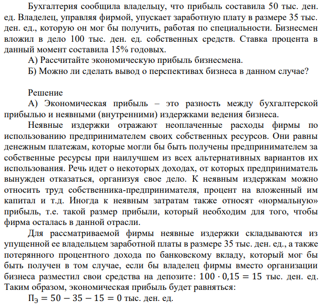 Бухгалтерия сообщила владельцу, что прибыль составила 50 тыс. ден. ед. Владелец, управляя фирмой, упускает заработную плату в размере 35 тыс. ден. ед., которую он мог бы получить, работая по специальности. Бизнесмен вложил в дело 100 тыс. ден. ед. собственных средств. Ставка процента в данный момент составила 15% годовых. А) Рассчитайте экономическую прибыль бизнесмена. Б) Можно ли сделать вывод о перспективах бизнеса в данном случае? 