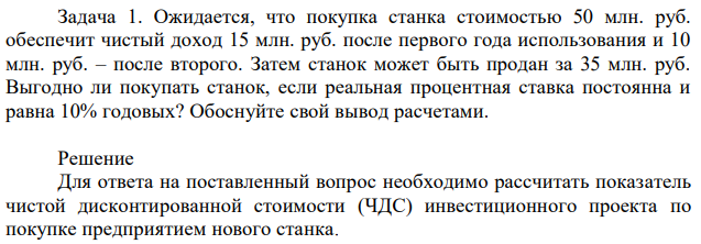 Ожидается, что покупка станка стоимостью 50 млн. руб. обеспечит чистый доход 15 млн. руб. после первого года использования и 10 млн. руб. – после второго. Затем станок может быть продан за 35 млн. руб. Выгодно ли покупать станок, если реальная процентная ставка постоянна и равна 10% годовых? Обоснуйте свой вывод расчетами. 