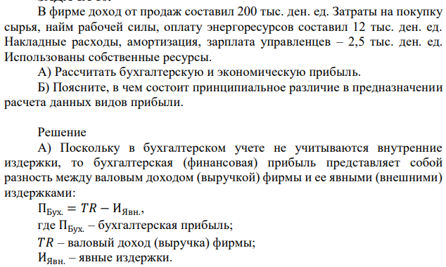 В фирме доход от продаж составил 200 тыс. ден. ед. Затраты на покупку сырья, найм рабочей силы, оплату энергоресурсов составил 12 тыс. ден. ед. Накладные расходы, амортизация, зарплата управленцев – 2,5 тыс. ден. ед. Использованы собственные ресурсы. А) Рассчитать бухгалтерскую и экономическую прибыль. Б) Поясните, в чем состоит принципиальное различие в предназначении расчета данных видов прибыли. 