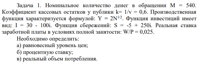 Номинальное количество денег в обращении М = 540. Коэффициент кассовых остатков у публики k= 1/v = 0,6. Производственная функция характеризуется формулой: Y = 2N1/2. Функция инвестиций имеет вид: I = 30 - 100i. Функция сбережений: S = -5 + 250i. Реальная ставка заработной платы в условиях полной занятости: W/P = 0,025. Необходимо определить: а) равновесный уровень цен; б) процентную ставку; в) реальный объем потребления 