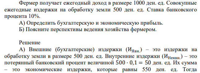 Фермер получает ежегодный доход в размере 1000 ден. ед. Совокупные ежегодные издержки на обработку земли 500 ден. ед. Ставка банковского процента 10%. А) Определить бухгалтерскую и экономическую прибыль. Б) Поясните перспективы ведения хозяйства фермером. 