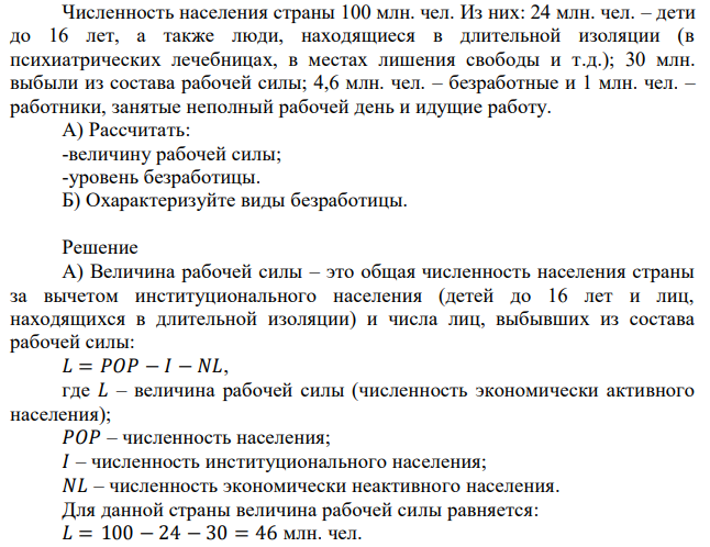 Численность населения страны 100 млн. чел. Из них: 24 млн. чел. – дети до 16 лет, а также люди, находящиеся в длительной изоляции (в психиатрических лечебницах, в местах лишения свободы и т.д.); 30 млн. выбыли из состава рабочей силы; 4,6 млн. чел. – безработные и 1 млн. чел. – работники, занятые неполный рабочей день и идущие работу. А) Рассчитать: -величину рабочей силы; -уровень безработицы. Б) Охарактеризуйте виды безработицы.  