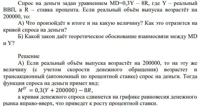 Спрос на деньги задан уравнением MD=0,3Y – 8R, где Y – реальный ВВП, а R – ставка процента. Если реальный объём выпуска возрастёт на 200000, то: А) Что произойдёт в итоге и на какую величину? Как это отразится на кривой спроса на деньги? Б) Какой закон даёт теоретическое обоснование взаимосвязи между MD и Y? 