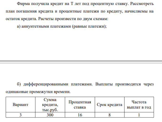  Фирма получила кредит на T лет под процентную ставку. Рассмотреть план погашения кредита и процентные платежи по кредиту, начисляемы на остаток кредита. Расчеты произвести по двум схемам: а) аннуитетными платежами (равные платежи);  б) дифференцированными платежами. Выплаты производятся через одинаковые промежутки времени. Вариант Сумма кредита, тыс.руб. Процентная ставка Срок кредита Частота выплат в год 3 300 16 8 1 Результаты расчетов оформить в виде таблицы (для каждого случая). В результате сравнения сделать вывод о целесообразности выбора схемы выплат для заемщика.  