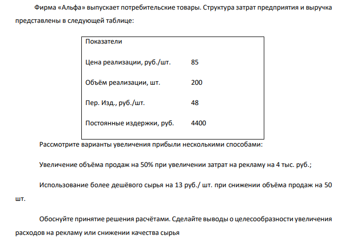  Фирма «Альфа» выпускает потребительские товары. Структура затрат предприятия и выручка представлены в следующей таблице: Показатели Цена реализации, руб./шт. 85 Объём реализации, шт. 200 Пер. Изд., руб./шт. 48 Постоянные издержки, руб. 4400 Рассмотрите варианты увеличения прибыли несколькими способами: Увеличение объёма продаж на 50% при увеличении затрат на рекламу на 4 тыс. руб.; Использование более дешёвого сырья на 13 руб./ шт. при снижении объёма продаж на 50 шт. Обоснуйте принятие решения расчётами. Сделайте выводы о целесообразности увеличения расходов на рекламу или снижении качества сырья 