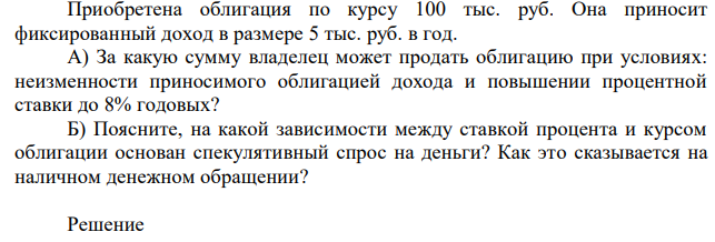 Приобретена облигация по курсу 100 тыс. руб. Она приносит фиксированный доход в размере 5 тыс. руб. в год. А) За какую сумму владелец может продать облигацию при условиях: неизменности приносимого облигацией дохода и повышении процентной ставки до 8% годовых? Б) Поясните, на какой зависимости между ставкой процента и курсом облигации основан спекулятивный спрос на деньги? Как это сказывается на наличном денежном обращении?  