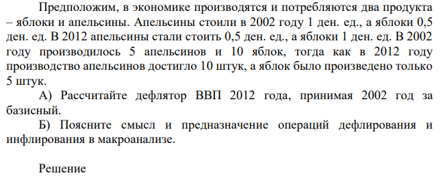 Предположим, в экономике производятся и потребляются два продукта – яблоки и апельсины. Апельсины стоили в 2002 году 1 ден. ед., а яблоки 0,5 ден. ед. В 2012 апельсины стали стоить 0,5 ден. ед., а яблоки 1 ден. ед. В 2002 году производилось 5 апельсинов и 10 яблок, тогда как в 2012 году производство апельсинов достигло 10 штук, а яблок было произведено только 5 штук. А) Рассчитайте дефлятор ВВП 2012 года, принимая 2002 год за базисный. Б) Поясните смысл и предназначение операций дефлирования и инфлирования в макроанализе.  