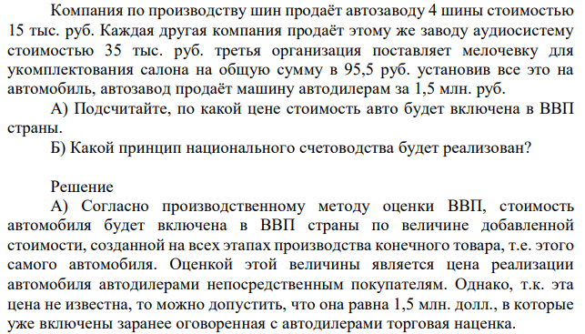 Компания по производству шин продаёт автозаводу 4 шины стоимостью 15 тыс. руб. Каждая другая компания продаёт этому же заводу аудиосистему стоимостью 35 тыс. руб. третья организация поставляет мелочевку для укомплектования салона на общую сумму в 95,5 руб. установив все это на автомобиль, автозавод продаёт машину автодилерам за 1,5 млн. руб. А) Подсчитайте, по какой цене стоимость авто будет включена в ВВП страны. Б) Какой принцип национального счетоводства будет реализован? 