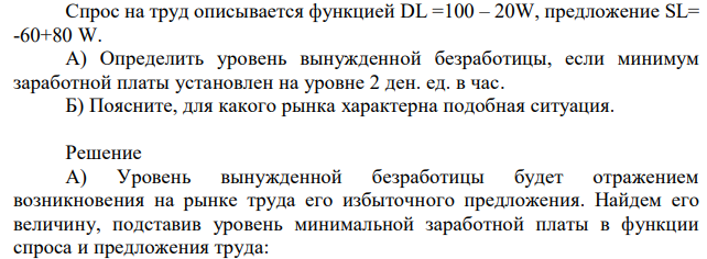 Спрос на труд описывается функцией DL =100 – 20W, предложение SL= -60+80 W. А) Определить уровень вынужденной безработицы, если минимум заработной платы установлен на уровне 2 ден. ед. в час. Б) Поясните, для какого рынка характерна подобная ситуация. 