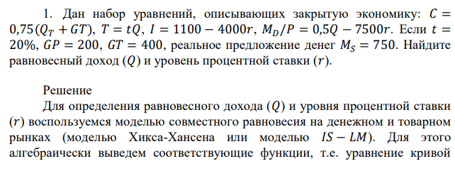 Дан набор уравнений, описывающих закрытую экономику: 𝐶 = 0,75(𝑄𝑇 + 𝐺𝑇), 𝑇 = 𝑡𝑄, 𝐼 = 1100 − 4000𝑟, 𝑀𝐷/𝑃 = 0,5𝑄 − 7500𝑟. Если 𝑡 = 20%, 𝐺𝑃 = 200, 𝐺𝑇 = 400, реальное предложение денег 𝑀𝑆 = 750. Найдите равновесный доход (𝑄) и уровень процентной ставки (𝑟). 