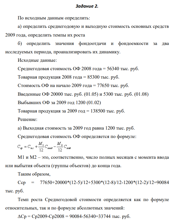 По исходным данным определить: а) определить среднегодовую и выходную стоимость основных средств 2009 года, определить темпы их роста б) определить значения фондоотдачи и фондоемкости за два исследуемых периода, проанализировать их динамику. Исходные данные: Среднегодовая стоимость ОФ 2008 года = 56340 тыс. руб. Товарная продукция 2008 года = 85300 тыс. руб. Стоимость ОФ на начало 2009 года = 77650 тыс. руб. Введенные ОФ 20000 тыс. руб. (01.05) и 5300 тыс. руб. (01.08) Выбывших ОФ за 2009 год 1200 (01.02) Товарная продукция за 2009 год = 138500 тыс. руб 