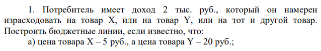 Потребитель имеет доход 2 тыс. руб., который он намерен израсходовать на товар X, или на товар Y, или на тот и другой товар. Построить бюджетные линии, если известно, что: а) цена товара X – 5 руб., а цена товара Y – 20 руб.; б) доход потребителя изменился и составил 1,5 тыс. руб. 