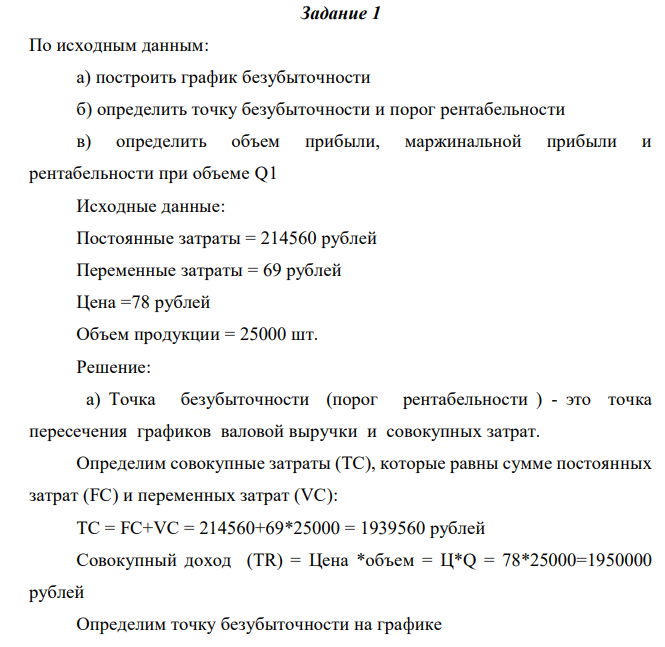  По исходным данным: а) построить график безубыточности б) определить точку безубыточности и порог рентабельности в) определить объем прибыли, маржинальной прибыли и рентабельности при объеме Q1 Исходные данные: Постоянные затраты = 214560 рублей Переменные затраты = 69 рублей Цена =78 рублей Объем продукции = 25000 шт. 