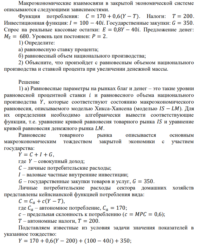 Макроэкономические взаимосвязи в закрытой экономической системе описываются следующими зависимостями. Функция потребления: 𝐶 = 170 + 0,6(𝑌 − 𝑇). Налоги: 𝑇 = 200. Инвестиционная функция: 𝐼 = 100 − 40𝑖. Государственные закупки: 𝐺 = 350. Спрос на реальные кассовые остатки: 𝐸 = 0,8𝑌 − 40𝑖. Предложение денег: 𝑀𝑆 = 680. Уровень цен постоянен: 𝑃 = 2. 1) Определите: а) равновесную ставку процента; б) равновесный объем национального производства; 2) Объясните, что произойдет с равновесным объемом национального производства и ставкой процента при увеличении денежной массы. 