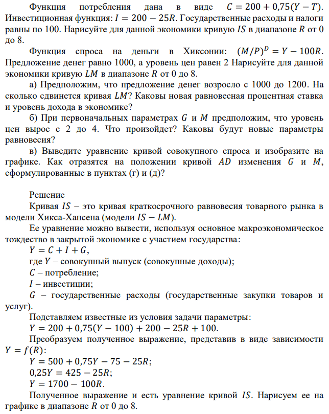 Рассмотрим экономику Хиксонии. Функция потребления дана в виде 𝐶 = 200 + 0,75(𝑌 − 𝑇). Инвестиционная функция: 𝐼 = 200 − 25𝑅. Государственные расходы и налоги равны по 100. Нарисуйте для данной экономики кривую 𝐼𝑆 в диапазоне 𝑅 от 0 до 8. Функция спроса на деньги в Хиксонии: (𝑀/𝑃) 𝐷 = 𝑌 − 100𝑅. Предложение денег равно 1000, а уровень цен равен 2 Нарисуйте для данной экономики кривую 𝐿𝑀 в диапазоне 𝑅 от 0 до 8. а) Предположим, что предложение денег возросло с 1000 до 1200. На сколько сдвинется кривая 𝐿𝑀? Каковы новая равновесная процентная ставка и уровень дохода в экономике? б) При первоначальных параметрах 𝐺 и 𝑀 предположим, что уровень цен вырос с 2 до 4. Что произойдет? Каковы будут новые параметры равновесия? в) Выведите уравнение кривой совокупного спроса и изобразите на графике. Как отразятся на положении кривой 𝐴𝐷 изменения 𝐺 и 𝑀, сформулированные в пунктах (г) и (д)? 