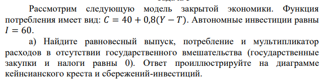 Рассмотрим следующую модель закрытой экономики. Функция потребления имеет вид: 𝐶 = 40 + 0,8(𝑌 − 𝑇). Автономные инвестиции равны 𝐼 = 60. а) Найдите равновесный выпуск, потребление и мультипликатор расходов в отсутствии государственного вмешательства (государственные закупки и налоги равны 0). Ответ проиллюстрируйте на диаграмме кейнсианского креста и сбережений-инвестиций. б) Как изменятся равновесный выпуск и потребление, если государство установит объем государственных закупок 𝐺 = 10? Ответ проиллюстрируйте на диаграмме кейнсианского креста и сбережений-инвестиций. в) Как изменятся равновесный выпуск и потребление, если государство дополнительно введет аккордный налог 𝑇 = 10, чтобы сбалансировать бюджет? Чему равен мультипликатор аккордного налога? Чему равен мультипликатор сбалансированного бюджета? Ответ проиллюстрируйте на диаграмме кейнсианского креста и сбережений-инвестиций. 