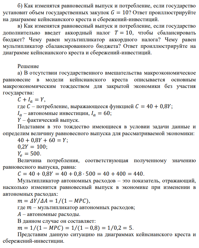 Рассмотрим следующую модель закрытой экономики. Функция потребления имеет вид: 𝐶 = 40 + 0,8(𝑌 − 𝑇). Автономные инвестиции равны 𝐼 = 60. а) Найдите равновесный выпуск, потребление и мультипликатор расходов в отсутствии государственного вмешательства (государственные закупки и налоги равны 0). Ответ проиллюстрируйте на диаграмме кейнсианского креста и сбережений-инвестиций. б) Как изменятся равновесный выпуск и потребление, если государство установит объем государственных закупок 𝐺 = 10? Ответ проиллюстрируйте на диаграмме кейнсианского креста и сбережений-инвестиций. в) Как изменятся равновесный выпуск и потребление, если государство дополнительно введет аккордный налог 𝑇 = 10, чтобы сбалансировать бюджет? Чему равен мультипликатор аккордного налога? Чему равен мультипликатор сбалансированного бюджета? Ответ проиллюстрируйте на диаграмме кейнсианского креста и сбережений-инвестиций. 