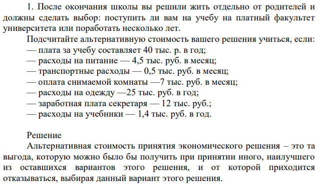 После окончания школы вы решили жить отдельно от родителей и должны сделать выбор: поступить ли вам на учебу на платный факультет университета или поработать несколько лет. Подсчитайте альтернативную стоимость вашего решения учиться, если: — плата за учебу составляет 40 тыс. р. в год; — расходы на питание — 4,5 тыс. руб. в месяц; — транспортные расходы — 0,5 тыс. руб. в месяц; — оплата снимаемой комнаты —7 тыс. руб. в месяц; — расходы на одежду —25 тыс. руб. в год; — заработная плата секретаря — 12 тыс. руб.; — расходы на учебники — 1,4 тыс. руб. в год. 