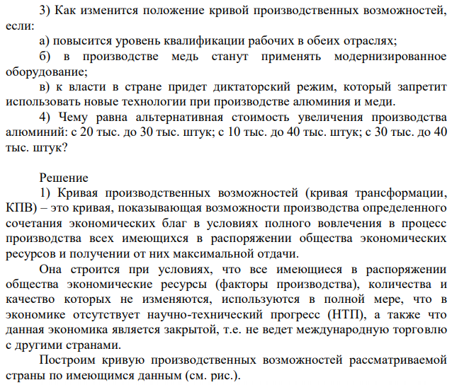 В стране выпускаются два вида товаров: меди и алюминий. Варианты производства можно представить таблицей: Медь Алюминий A 100 0 B 90 10 C 70 20 D 40 30 E 0 40 1) Постройте кривую производственных возможностей страны. На каких допущениях она строится? 2) Отметьте, какой из следующих вариантов производства является возможным, невозможным, неэффективным. Свой выбор обоснуйте: а) R - 80 тыс. медь и 20 тыс. алюминий; б) O - 50 тыс. медь и 22 тыс. алюминий; в) K - 20 тыс. медь и 35 тыс. алюминий; г) S - 60 тыс. медь и 30 тыс. алюминий. 3) Как изменится положение кривой производственных возможностей, если: а) повысится уровень квалификации рабочих в обеих отраслях; б) в производстве медь станут применять модернизированное оборудование; в) к власти в стране придет диктаторский режим, который запретит использовать новые технологии при производстве алюминия и меди. 4) Чему равна альтернативная стоимость увеличения производства алюминий: с 20 тыс. до 30 тыс. штук; с 10 тыс. до 40 тыс. штук; с 30 тыс. до 40 тыс. штук? 